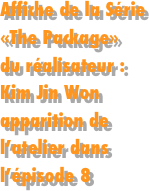 Affiche de la Série «The Package»
du réalisateur : 
Kim Jin Won
apparition de l’atelier dans l’épisode 8  
