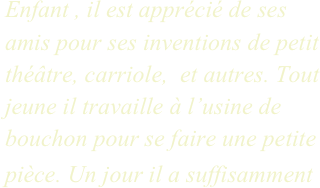 Enfant , il est apprécié de ses amis pour ses inventions de petit théâtre, carriole,  et autres. Tout jeune il travaille à l’usine de bouchon pour se faire une petite pièce. Un jour il a suffisamment
